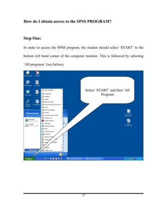 How do I obtain access to the SPSS PROGRAM?



Step One:

In order to access the SPSS program, the student should select ‘START’ to the

bottom left hand corner of the computer monitor. This is followed by selecting

‘All programs’ (see below).




                                           Select ‘START’ and then ‘All
                                                     Program




                                      35
 