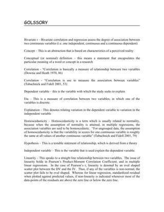 GOLSSORY


Bivariate r – Bivariate correlation and regression assess the degree of association between
two continuous variables (i.e. one independent, continuous and a continuous dependent)

Concept – This is an abstraction that is based on characteristics of a perceived reality

Conceptual (or nominal) definition – this means a statement that encapsulates the
particular meaning of a word or concept in a research

Correlation - “Correlation is basically a measure of relationship between two variables
(Downie and Heath 1970, 86)

Correlation - “Correlation is use to measure the association between variables”
(Tabachnick and Fidell 2001, 53)

Dependent variable – this is the variable with which the study seeks to explain

Eta – This is a measure of correlation between two variables; in which one of the
variables is discrete.

Explanation – This denotes relating variation in the dependent variable to variation in the
independent variable

Homoscedasticity – Homoscedasticity is a term which is usually related to normality,
because when the assumption of normality is attained, in multiple regressions, the
association variables are said to be homoscedastic. “For ungrouped data, the assumption
of homoscedasticity is that the variability in scores for one continuous variable is roughly
the same at all values of another continuous variable” (Tabachnick and Fidell 2001, 79)

Hypothesis – This is a testable statement of relationship, which is derived from a theory

Independent variable – This is the variable that is used explain the dependent variable.

Linearity – This speaks to a straight line relationship between two variables. The issue of
linearity holds in Pearson’s Product-Moment Correlation Coefficient, and in multiple
linear regressions. In the case of Pearson’s r, linearity is denoted by an oval shaped
scatter plot between the DV and the IV. Thus, if any of the variables is non-normal, the
scatter plot fails to be oval shaped. Whereas for linear regression, standardized residual
when plotted against predicted values, if non-linearity is indicated whenever most of the
data-points of the residuals are above the zero line or below the zero line.
 