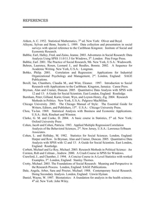 REFERENCES




Aitken, A. C. 1952. Statistical Mathematics, 7th ed. New York: Oliver and Boyd.
Alleyne, Sylvan and Benn, Suzette L. 1989. Data collection and presentation in social
        surveys with special reference to the Caribbean Kingston: Institute of Social and
        Economic Research.
Babbie, Earl, Halley, Fred, and Zaino, Jeanne. 2003. Adventures in Social Research: Data
        Analysis Using SPSS 11.0/11.5 for Windows, 5th. London: Pine Forge Press.
Babbie, Earl. 2001. The Practice of Social Research, 9th. New York, U.S.A.: Wadsworth.
Behren, Laurence, Rosen, Leonard J., and Beedles, Bonnie. 2002. A Sequence for
        Academic Writing. New York, U.S.A.: Longman.
Bobko, Philip. 2001. Correlation and Regression: Applications for Industrial
        Organizational Psychology and Management, 2nd. London, England: SAGE
        Publications.
Boxill, Ian, Chambers, Claudia M., and Wint, Eleanor. 1997. Introduction to Social
        Research with Applications to the Caribbean. Kingston, Jamaica: Canoe Press.
Bryman, Alan and Cramer, Duncan. 2005. Quantitative Data Analysis with SPSS with
        12 and 13: A Guide for Social Scientists. East London, England: Routledge.
Burnham, Peter; Gilland, Karin; Grant, Wyn, and Loyton-Henry, Zig. 2004. Research
        Methods in Politics. New York, U.S.A.: Palgrave MacMillan.
Chicago University. 2003. The Chicago Manual of Style: The Essential Guide for
        Writers, Editors, and Publishers, 15th. U.S.A.: Chicago University Press.
Chou, Ya-lun. 1969. Statistical Analysis with Business and Economic Applications.
        U.S.A.: Holt, Rinehart and Winston.
Clarke, G. M. and Cooke, D. 2004. A basic course in Statistics, 5 th ed. New York:
        Oxford University Press
Cohen, Jacob and Cohen, Patricia. 1983. Applied Multiple Regression/Correlation
        Analysis of the Behavioral Sciences, 2nd. New Jersey, U.S.A.: Lawrence Erlbaum
        Associates.
Cohen, L. and Holliday, M. 1982. Statistics for Social Sciences. London, England:
        Harper and Row. In Bryman, Alan and Cramer, Duncan. 2005. Quantitative Data
        Analysis with SPSS with 12 and 13: A Guide for Social Scientists. East London,
        England: Routledge.
Corbett, Michael and Le Roy, Michael. 2003. Research Methods in Political Science: An
Corston, Rob and Colman , Andrew. 2000. A Crash Course in SPSS for Windows.
Crawford, J., and Chamber, J. 1994. A Concise Course in A-Level Statistics with worked
        Examples, 3rd. London, England: Stanley Thornes.
Crotty, Michael. 2003. The Foundations of Social Research: Meaning and Perspective in
        the Research Process. London, England: SAGE Publications.
Dale, Angela, Arber, Sara and Procter, Michael. 1988. Contemporary Social Research.
        Doing Secondary Analysis. London, England: Unwin Hyman.
Daniel, Wayne, W. 1987. Biostatistics: A foundation for analysis in the health sciences,
        4th ed. New York: John Wiley.
 