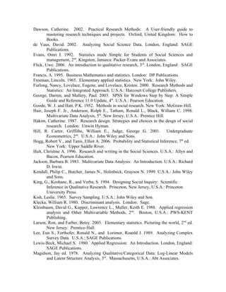 Dawson, Catherine. 2002. Practical Research Methods: A User-friendly guide to
        mastering research techniques and projects. Oxford, United Kingdom: How to
        Books.
de Vaus, David. 2002. Analyzing Social Science Data. London, England: SAGE
        Publications.
Evans, Omri I. 1992. Statistics made Simple for Students of Social Sciences and
        management, 2nd. Kingston, Jamaica: Packer-Evans and Associates.
Flick, Uwe. 2006. An introduction to qualitative research, 3rd. London, England: SAGE
        Publications.
Francis, A. 1995. Business Mathematics and statistics. London: DP Publications.
Freeman, Lincoln. 1965. Elementary applied statistics. New York: John Wiley.
Furlong, Nancy, Lovelace, Eugene, and Lovelace, Kristen. 2000. Research Methods and
        Statistics: An Integrated Approach. U.S.A.: Harcourt College Publishers.
George, Darren, and Mallery, Paul. 2003. SPSS for Windows Step by Step: A Simple
        Guide and Reference 11.0 Update, 4th. U.S.A.: Pearson Education.
Goode, W. J. and Hatt, P.K. 1952. Methods in social research. New York: McGraw-Hill.
Hair, Joseph F. Jr., Anderson, Rolph E., Tatham, Ronald L., Black, William C. 1998.
        Multivariate Data Analysis, 5th. New Jersey, U.S.A.: Prentice Hill.
Hakim, Catherine. 1987. Research design. Strategies and choices in the desgn of social
        research. London: Unwin Hyman.
Hill, R. Carter, Griffiths, William E., Judge, George G. 2001. Undergraduate
        Econometrics, 2nd. U.S.A.: John Wiley and Sons.
Hogg, Robert V., and Tanis, Elliot A. 2006. Probability and Statistical Inference, 7th ed.
        New York: Upper Saddle River.
Hult, Christine A. 1996. Research and writing in the Social Sciences. U.S.A.: Allyn and
        Bacon, Pearson Education.
Jackson, Barbara B. 1983. Multivariate Data Analysis: An Introduction. U.S.A.: Richard
        D. Irwin.
Kendall, Philip C., Butcher, James N., Holmbeck, Grayson N. 1999. U.S.A.: John Wiley
        and Sons.
King, G., Keohane, R., and Verba, S. 1994. Designing Social Inquiry: Scientific
        Inference in Qualitative Research. Princeton, New Jersey, U.S.A.: Princeton
        University Press.
Kish, Leslie. 1965. Survey Sampling. U.S.A.: John Wiley and Son.
Klecka, William R. 1980. Discriminant analysis. London: Sage.
Kleinbaum, David G., Kupper, Lawrence L., Muller, Keith E. 1988. Applied regression
        analysis and Other Multivariable Methods, 2nd. Boston, U.S.A.: PWS-KENT
        Publishing.
Larson, Ron, and Farber, Betsy. 2003. Elementary statistics. Picturing the world, 2nd ed.
        New Jersey: Prentice-Hall.
Lee, Eun S., Forthofer, Ronald N., and Lorimor, Roanld J. 1989. Analyzing Complex
        Survey Data. U.S.A.: SAGE Publications.
Lewis-Beck, Michael S. 1980. Applied Regression: An Introduction. London, England:
        SAGE Publications.
Magidson, Jay ed. 1978. Analyzing Qualitative/Categorical Data: Log-Linear Models
        and Latent Structure Analysis, 3rd. Massachusetts, U.S.A.: Abt Associates.
 