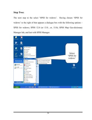 Step Two:

The next step to the select ‘SPSS for widows’.       Having chosen ‘SPSS for

widows’ to the right of that appears a dialogue box with the following options –

SPSS for widows; SPSS 12.0 (or 13.0…or, 15.0); SPSS Map Geo-dictionary

Manager Ink; and last with SPSS Manager.




                                                                 Select
                                                               ‘SPSS for
                                                                widows’




                                      36
 