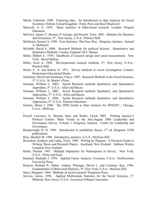 Marsh, Catherine. 1988. Exploring data: An Introduction to data Analysis for Social
        Scientists. Oxford, United Kingdom: Polity Press and Basil Blackwell.
Maxwell, A. E. 1970. Basic statistics in behavioural research. London: Penguin
        Education.
McClave, James T., Benson, P. George, and Sincich, Terry. 2001. Statistics for Business
        and Economics, 8th. New Jersey, U.S.A.: Prentice Hall.
McDaniel, Samuel A. 1999. Your Statistics: The Easy Way. Kingston, Jamaica: Samuel
        A. McDaniel.
McNabb, David E. 2004. Research Methods for political Science: Quantitative and
        Qualitative Methods. London, England: M.E. Sharpe.
Miller, Delbert C. 1970. Handbook of research design and social measurement. New
        York: David McKay .
Miller, Scott A. 1998. Developmental research methods, 2nd. New Jersey, U.S.A.:
        Prentice-Hall.
Moser, C. A. and Kalton, G. 1971. Survey methods in social investigation. London:
        Heinemann Educational Books.
Nachmais, David and Nachmias, Chava. 1987. Research Methods in the Social Sciences,
        3rd. U.S.A.: St. Martin’s Press.
Neuman, William L. 2003. Social Research methods Qualitative and Quantitative
        Approahes, 5th. U.S.A.: Allyn and Bacon.
Neuman, William L. 2003. Social Research methods Qualitative and Quantitative
        Approaches, 5th. U.S.A.: Allyn and Bacon.
Neuman, William L. 2006. Social Research methods Qualitative and Quantitative
        Approaches, 6th. U.S.A.: Pearson Education.
Norušis, Maria J. 1988. The SPSS Guide to Data Analysis for SPSS/PC+. Chicago,
        U.S.A.: SPSS Inc.
.
Powell, Lawrence A., Bourne, Paul, and Waller, Lloyd. 2007. Probing Jamaica’s
        Political Culture: Main Trends in the July-August 2006 Leadership and
        Governance Survey, Volume 1. Kingston, Jamaica: Centre for Leadership and
        Governance.
Ramjeesingh, D. H. 1990. Introduction to probability theory, 2 nd ed. Kingston: CFM
        publications.
Ross, Sheldon M. 1996. Introductory statistics. U.S.A.: McGraw-Hill.
Roundtree, Kathryn and Laing, Tricia. 1996. Writing by Degrees: A Practical Guide to
        Writing Thesis and Research Papers. Auckland, New Zealand: Addison Wesley
        Longman New Zealand.
Rubin, Donald. 1987. Multiple Imputation for Nonresponse in Survey. New York,
        U.S.A.: Wiley and Sons.
Rummel, Rudolph J. 1970. Applied Factor Analysis. Evanston, U.S.A.: Northwestern
        University Press.
Runyon, Richard P., Haber, Audrey, Pittenger, David J., and Coleman, Kay. 1996.
        Fundamentals of Behavioral Statistics, 8th. New York, U.S.A.: McGraw-Hill.
Stacy, Margaret. 1969. Methods of social research? Pergamon Press.
Stevens, James. 1996. Applied Multivariate Statistics for the Social Sciences, 3rd.
        Mahwah, New Jersey, U.S.A.: Lawrence Erlbaum Associates.
 