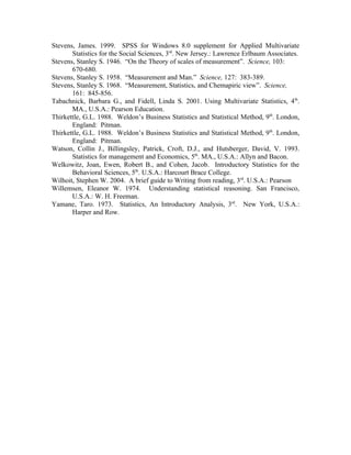 Stevens, James. 1999. SPSS for Windows 8.0 supplement for Applied Multivariate
       Statistics for the Social Sciences, 3rd. New Jersey.: Lawrence Erlbaum Associates.
Stevens, Stanley S. 1946. “On the Theory of scales of measurement”. Science, 103:
       670-680.
Stevens, Stanley S. 1958. “Measurement and Man.” Science, 127: 383-389.
Stevens, Stanley S. 1968. “Measurement, Statistics, and Chemapiric view”. Science,
       161: 845-856.
Tabachnick, Barbara G., and Fidell, Linda S. 2001. Using Multivariate Statistics, 4th.
       MA., U.S.A.: Pearson Education.
Thirkettle, G.L. 1988. Weldon’s Business Statistics and Statistical Method, 9th. London,
       England: Pitman.
Thirkettle, G.L. 1988. Weldon’s Business Statistics and Statistical Method, 9th. London,
       England: Pitman.
Watson, Collin J., Billingsley, Patrick, Croft, D.J., and Hutsberger, David, V. 1993.
       Statistics for management and Economics, 5th. MA., U.S.A.: Allyn and Bacon.
Welkowitz, Joan, Ewen, Robert B., and Cohen, Jacob. Introductory Statistics for the
       Behavioral Sciences, 5th. U.S.A.: Harcourt Brace College.
Wilhoit, Stephen W. 2004. A brief guide to Writing from reading, 3rd. U.S.A.: Pearson
Willemsen, Eleanor W. 1974. Understanding statistical reasoning. San Francisco,
       U.S.A.: W. H. Freeman.
Yamane, Taro. 1973. Statistics, An Introductory Analysis, 3rd. New York, U.S.A.:
       Harper and Row.
 