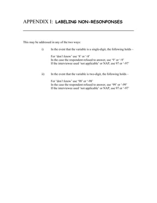 APPENDIX I:              LABELING NON-RESONPONSES



This may be addressed in any of the two ways:

              i)     In the event that the variable is a single-digit, the following holds –

                     For ‘don’t know’ use ‘8’ or ‘-8’
                     In the case the respondent refused to answer, use ‘9’ or ‘-9’
                     If the interviewee used ‘not applicable’ or NAP, use 97 or ‘-97’


              ii)    In the event that the variable is two-digit, the following holds –

                     For ‘don’t know’ use ‘98’ or ‘-98’
                     In the case the respondent refused to answer, use ‘99’ or ‘-99’
                     If the interviewee used ‘not applicable’ or NAP, use 97 or ‘-97’
 