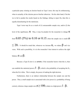 a particular party winning an election based on Type I error, this may be embarrassing,

when in actuality of the election proves him/her otherwise. On the other hand, if he/she

we to fail to predict the results based on the findings, failing to reject Ho, then this is

equally disenchanting for the statistician.

        Type I error may be as a result of (1) unreasonable sample size, and/or (2) the



level of the significance,   α.   Thus, it may be prudent for the researcher to change    α

from   0.05 (5%) to 0.10 or 0.15, when the sample size is small (n

≤ 20).       It should be noted that, whenever we increase      α,   we reduce   β   and vice

versa. With such a possibility, it is in the researcher’s best interest to achieve the right



balance,   α and β.
        Because a Type II error is so severe, if the researcher knows what this is, then



can establish the statistical power (   1 – β), which is the probability of accepting the H ,
                                                                                           1



when the H0 is false. This is simply, the power of making the right decision.

        Furthermore, there is an indirect relationship between the sample size and the

power. Thus, a small sample size is associated with a low power (i.e. probability of being



correct), whereas a large sample size (   n ≥ 100), relates to a high power (1 – β).
 