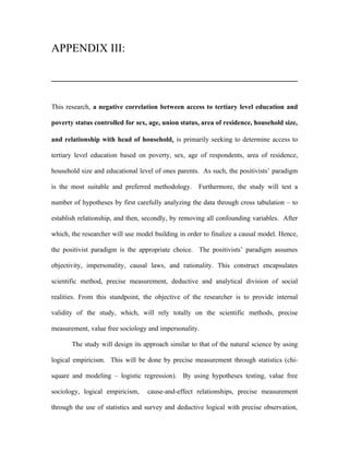 APPENDIX III:




This research, a negative correlation between access to tertiary level education and

poverty status controlled for sex, age, union status, area of residence, household size,

and relationship with head of household, is primarily seeking to determine access to

tertiary level education based on poverty, sex, age of respondents, area of residence,

household size and educational level of ones parents. As such, the positivists’ paradigm

is the most suitable and preferred methodology.      Furthermore, the study will test a

number of hypotheses by first carefully analyzing the data through cross tabulation – to

establish relationship, and then, secondly, by removing all confounding variables. After

which, the researcher will use model building in order to finalize a causal model. Hence,

the positivist paradigm is the appropriate choice. The positivists’ paradigm assumes

objectivity, impersonality, causal laws, and rationality. This construct encapsulates

scientific method, precise measurement, deductive and analytical division of social

realities. From this standpoint, the objective of the researcher is to provide internal

validity of the study, which, will rely totally on the scientific methods, precise

measurement, value free sociology and impersonality.

       The study will design its approach similar to that of the natural science by using

logical empiricism. This will be done by precise measurement through statistics (chi-

square and modeling – logistic regression). By using hypotheses testing, value free

sociology, logical empiricism,    cause-and-effect relationships, precise measurement

through the use of statistics and survey and deductive logical with precise observation,
 