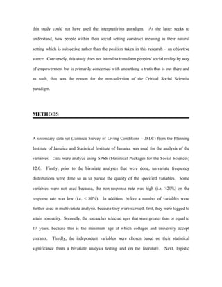this study could not have used the interpretivists paradigm.       As the latter seeks to

understand, how people within their social setting construct meaning in their natural

setting which is subjective rather than the position taken in this research – an objective

stance. Conversely, this study does not intend to transform peoples’ social reality by way

of empowerment but is primarily concerned with unearthing a truth that is out there and

as such, that was the reason for the non-selection of the Critical Social Scientist

paradigm.




METHODS



A secondary data set (Jamaica Survey of Living Conditions – JSLC) from the Planning

Institute of Jamaica and Statistical Institute of Jamaica was used for the analysis of the

variables. Data were analyze using SPSS (Statistical Packages for the Social Sciences)

12.0.   Firstly, prior to the bivariate analyses that were done, univariate frequency

distributions were done so as to pursue the quality of the specified variables. Some

variables were not used because, the non-response rate was high (i.e. >20%) or the

response rate was low (i.e. < 80%). In addition, before a number of variables were

further used in multivariate analysis, because they were skewed, first, they were logged to

attain normality. Secondly, the researcher selected ages that were greater than or equal to

17 years, because this is the minimum age at which colleges and university accept

entrants.   Thirdly, the independent variables were chosen based on their statistical

significance from a bivariate analysis testing and on the literature.       Next, logistic
 