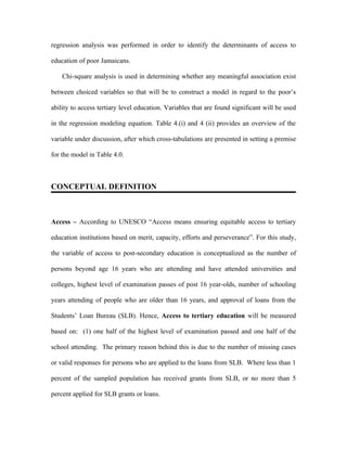 regression analysis was performed in order to identify the determinants of access to

education of poor Jamaicans.

    Chi-square analysis is used in determining whether any meaningful association exist

between choiced variables so that will be to construct a model in regard to the poor’s

ability to access tertiary level education. Variables that are found significant will be used

in the regression modeling equation. Table 4.(i) and 4 (ii) provides an overview of the

variable under discussion, after which cross-tabulations are presented in setting a premise

for the model in Table 4.0.



CONCEPTUAL DEFINITION



Access – According to UNESCO “Access means ensuring equitable access to tertiary

education institutions based on merit, capacity, efforts and perseverance”. For this study,

the variable of access to post-secondary education is conceptualized as the number of

persons beyond age 16 years who are attending and have attended universities and

colleges, highest level of examination passes of post 16 year-olds, number of schooling

years attending of people who are older than 16 years, and approval of loans from the

Students’ Loan Bureau (SLB). Hence, Access to tertiary education will be measured

based on: (1) one half of the highest level of examination passed and one half of the

school attending. The primary reason behind this is due to the number of missing cases

or valid responses for persons who are applied to the loans from SLB. Where less than 1

percent of the sampled population has received grants from SLB, or no more than 5

percent applied for SLB grants or loans.
 