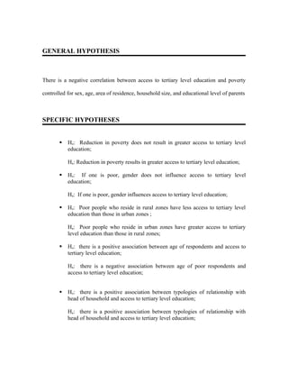 GENERAL HYPOTHESIS



There is a negative correlation between access to tertiary level education and poverty

controlled for sex, age, area of residence, household size, and educational level of parents



SPECIFIC HYPOTHESES


          Ho: Reduction in poverty does not result in greater access to tertiary level
           education;

           Ha: Reduction in poverty results in greater access to tertiary level education;

          Ho: If one is poor, gender does not influence access to tertiary level
           education;

           Ha: If one is poor, gender influences access to tertiary level education;

          Ho: Poor people who reside in rural zones have less access to tertiary level
           education than those in urban zones ;

           Ha: Poor people who reside in urban zones have greater access to tertiary
           level education than those in rural zones;

          Ho: there is a positive association between age of respondents and access to
           tertiary level education;

           Ha: there is a negative association between age of poor respondents and
           access to tertiary level education;


          Ho: there is a positive association between typologies of relationship with
           head of household and access to tertiary level education;

           Ha: there is a positive association between typologies of relationship with
           head of household and access to tertiary level education;
 