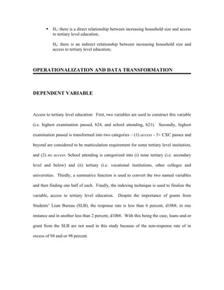    Ho: there is a direct relationship between increasing household size and access
           to tertiary level education;

           Ha: there is an indirect relationship between increasing household size and
           access to tertiary level education;



OPERATIONALIZATION AND DATA TRANSFORMATION



DEPENDENT VARIABLE



Access to tertiary level education: First, two variables are used to construct this variable

(i.e. highest examination passed, b24, and school attending, b21). Secondly, highest

examination passed is transformed into two categories – (1) access - 3+ CXC passes and

beyond are considered to be matriculation requirement for some tertiary level institution,

and (2) no access. School attending is categorized into (i) none tertiary (i.e. secondary

level and below) and (ii) tertiary (i.e. vocational institutions, other colleges and

universities. Thirdly, a summative function is used to convert the two named variables

and then finding one half of each. Finally, the indexing technique is used to finalize the

variable, access to tertiary level education.    Despite the importance of grants from

Students’ Loan Bureau (SLB), the response rate is less than 6 percent, d10b8, in one

instance and in another less than 2 percent, d10b8. With this being the case, loans and-or

grant from the SLB are not used in this study because of the non-response rate of in

excess of 94 and-or 98 percent.
 