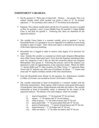 INDEPENDENT VARIABLES:

     Part B, question 21 “What type of school did… [Name] ….last attends. This is an
      ordinal variable which when recoded was given a value of “0” for primary
      education, “1” for secondary and a value of “2” for tertiary level education;

     Popquint: This ordinal variable dealt with the five (5) quintiles; poverty is recoded
      as Poor for quintiles 1 and 2, Lower Middle Class for quintiles 3, Upper Middle
      Class 4, and Rich for quintile 5. Following this, these are dummied for the
      regression analysis;


     The variable Union Status is a nominal variable, given to question 7 on the
      Household Roster; it is grouped as was (see Appendix I) in addition to none being
      included as apart of single. After which each option is dummied for the purpose
      of the linear regression modeling;

     Household size is logged in order to remove some degree of its skewness for
      regression;
     Area: Initially this variable is a nominal one which reads: Kingston Metropolitan
      Area, Other Towns, Rural and 4 and 5. First, from the frequency distribution there
      were two categories 4 and 5 that are that the researcher placed into Kingston
      Metropolitan Area (group 1). Following this process, each of the response was
      dummied in order for appropriateness in the regression model. Where for KMA
      “1” denotes KMA and “0” other localities; for Other Towns, “1” represents Other
      Towns and “0” indicates any other area of residence; for Rural – “1” means rural
      zones and “0” implies residence outside of the rural classification;

     From the Household roster, Round 16, the question, Sex, dichotomous variable)
      (1) Male, (2) Female, was recoded as Gender, (0) Female (1) Male;

     The variable relationship to head of household is a nominal variable with the
      following categorization: Head, spouse, child of spouse, great grand child, parent
      of head/spouse, other relative, helper/domestic and other not relative. The variable
      relationship to head of household, relatn, is dummied for the reason of the
      regression analysis. The dummy is for each category- where for example

             i)      head of household – “1” for head and “0” for not head;
             ii)     spouse – “1” for spouse and “0” for not spouse;
             iii)    child of spouse – “1” for child of spouse and “0” for not;
             iv)     great grand child – “1” for great grand child and “0” for not;
             v)      parent of head/spouse – “1” parent of head/spouse and “0” for not;
             vi)     helper/domestic – “1” for helper and “0” for not;
             vii)    other not relative – “1” for other not relative and “0” for not.
 