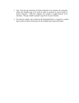    Age: From the age restriction of tertiary institution on its entrants, the researcher
    selects the minimum age of 16 years in order to construct an access model of
    tertiary education. With this complete, the variable is logged because of its
    skewness. The age variable is people’s ages from 16 years onwards.

   The interval variable, Age, located on the Household Roster, is logged (i.e. natural
    log) in order to reduce its skewness for the multiple linear regression model.
 