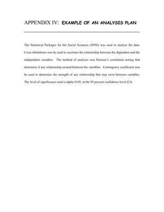 APPENDIX IV:                 EXAMPLE OF AN ANALYSIS PLAN




The Statistical Packages for the Social Sciences (SPSS) was used to analyze the data.

Cross tabulations was be used to ascertain the relationship between the dependent and the

independent variables. The method of analyses was Pearson’s correlation testing that

determine if any relationship existed between the variables. Contingency coefficient was

be used to determine the strength of any relationship that may exist between variables.

The level of significance used is alpha=0.05, at the 95 percent confidence level (CI).
 