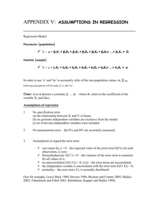 APPENDIX V:                        ASSUMPTIONS IN REGRESSION


Regression Model:

Parameter (population)

                  Yi = α + β1X1 + β2X2 + β3X3 + β4X4 + β5X5 + β6X6+ …+ βnXn + Єi

Statistic (sample)

                  Yi = a + b1X1 + b2X2 + b3X3 + b4X4 + b5X5 + b6X6+ …+ bnXn + ei



In order to use ‘a’ and ‘bs’ to accurately infer of the true population values, α, β, the
following assumptions will be made of ‘a’ and ‘bs’:


(Note: α or a denotes a constant; β1 … βn – where B1 refers to the coefficient of the
variable X1 and like).

Assumptions of regression

1        No specification error
         (a) the relationship between Xi and Yi is linear;
         (b) no germane independent variables are exclusive from the model;
         (c) no irrelevant independent variables were included

2        No measurement error – the IVs and DV are accurately measured;


3        Assumptions in regard the error term:

               zero mean E(Єi) = 0 – the expected value of the error term E(Єi), for each
                observation, is zero;
               Homoskedasticity E(Є2i) = 62 – the variance of the error term is construct
                for all values of xi;
               no autocorrelation E(Єi Єj) = 0, (i≠j) – the error terms are uncorrelated;
               the independent variable is uncorrelated with the error term E(Єi Xi) = 0;
               normality – the error term, Єi, is normally distributed

(See for example, Lewis-Beck 1980; Stevens 1996; Bryman and Cramer 2005; Blaikie
2003; Tabachnick and Fidell 2001; Kleinbaum, Kupper and Muller 1988)
 