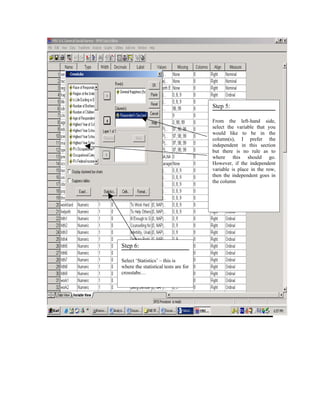 Step 5:

                                      From the left-hand side,
                                      select the variable that you
                                      would like to be in the
                                      column(s), I prefer the
                                      independent in this section
                                      but there is no rule as to
                                      where this should go.
                                      However, if the independent
                                      variable is place in the row,
                                      then the independent goes in
                                      the column




Step 6:

Select ‘Statistics’ – this is
where the statistical tests are for
crosstabs…
 