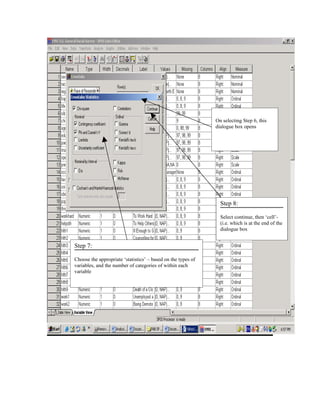 On selecting Step 6, this
                                                              dialogue box opens




                                                                Step 8:

                                                                Select continue, then ‘cell’-
                                                                (i.e. which is at the end of the
                                                                dialogue box


Step 7:

Choose the appropriate ‘statistics’ – based on the types of
variables, and the number of categories of within each
variable
 