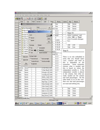 Step 10:
      Select ‘continue’, and
      either ‘OK’ or ‘Paste’
      from Crosstabs dialogue
      box-




Step 9:


There is no rule embedded in
stone that you should select
‘row’, ‘column’ and ‘total’ as
this is dependent on the
researcher. Some researcher
chooses what is needed; and
this is based on where the
independent variable is. If the
independent variable is placed
in the column, then what are
really needed are the column
and total percentages. On the
other hand, if it is in the ‘row’
then row and total percentages
are need and nothing else.
 