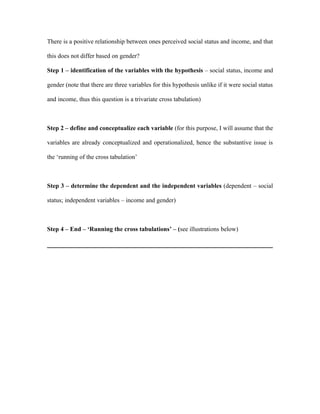 There is a positive relationship between ones perceived social status and income, and that

this does not differ based on gender?

Step 1 – identification of the variables with the hypothesis – social status, income and

gender (note that there are three variables for this hypothesis unlike if it were social status

and income, thus this question is a trivariate cross tabulation)



Step 2 – define and conceptualize each variable (for this purpose, I will assume that the

variables are already conceptualized and operationalized, hence the substantive issue is

the ‘running of the cross tabulation’



Step 3 – determine the dependent and the independent variables (dependent – social

status; independent variables – income and gender)



Step 4 – End – ‘Running the cross tabulations’ – (see illustrations below)
 