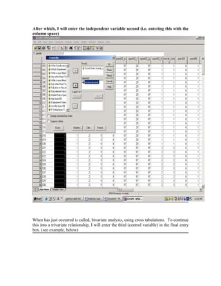 After which, I will enter the independent variable second (i.e. entering this with the
column space)




When has just occurred is called, bivariate analysis, using cross tabulations. To continue
this into a trivariate relationship, I will enter the third (control variable) in the final entry
box. (see example, below)
 