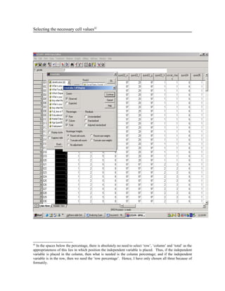 Selecting the necessary cell values42




42
  In the spaces below the percentage, there is absolutely no need to select ‘row’, ‘column’ and ‘total’ as the
appropriateness of this lies in which position the independent variable is placed. Thus, if the independent
variable is placed in the column, then what is needed is the column percentage; and if the independent
variable is in the row, then we need the ‘row percentage’. Hence, I have only chosen all three because of
formatily.
 