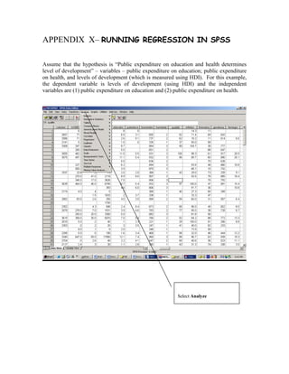 APPENDIX X– RUNNING REGRESSION IN SPSS

Assume that the hypothesis is “Public expenditure on education and health determines
level of development” – variables – public expenditure on education; public expenditure
on health, and levels of development (which is measured using HDI). For this example,
the dependent variable is levels of development (using HDI) and the independent
variables are (1) public expenditure on education and (2) public expenditure on health.




                                                         Select Analyze
 