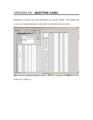 APPENDIX XII – SELECTING CASES

Sometimes a researcher may need information on a specific variable. The example here

is, let us say I need information on only males. I could select cases for males.




In this case 1=males, so
 