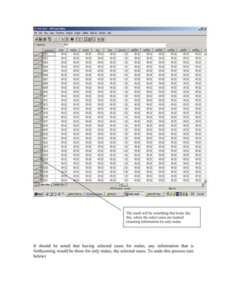 The result will be something that looks like
                                                  this, where the select cases are marked
                                                  (meaning information for only males




It should be noted that having selected cases for males, any information that is
forthcoming would be those for only males, the selected cases. To undo this process (see
below)
 