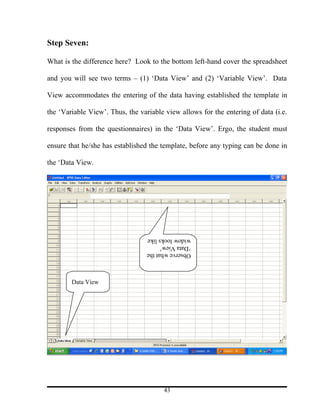 Step Seven:

What is the difference here? Look to the bottom left-hand cover the spreadsheet

and you will see two terms – (1) ‘Data View’ and (2) ‘Variable View’. Data

View accommodates the entering of the data having established the template in

the ‘Variable View’. Thus, the variable view allows for the entering of data (i.e.

responses from the questionnaires) in the ‘Data View’. Ergo, the student must

ensure that he/she has established the template, before any typing can be done in

the ‘Data View.




                                  widow looks like
                                  ‘Data View’
                                  Observe what the



        Data View




                                        43
 
