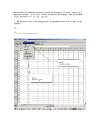 In the event, the researcher wants to calculate the average or the mean value of say a
group of variables. In this case, I would like the find the average score for two test
scores. (Variables to be used are – Questions

3.1 In Advanced Level, what were your last two (2) tests scores over the past six (6)
months?

(1) _______________________

(2) _______________________




                                                        Step 1:
                                                        Select Transform




                      Step 2:
                      Select Compute
 