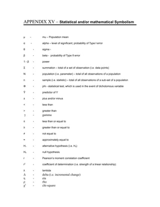 APPENDIX XV – Statistical and/or mathematical Symbolism


µ     -       mu – Population mean

α     -       alpha – level of significant; probability of Type I error

θ         -   sigma -

β         -   beta - probability of Type II error

1-β       -   power

Σ         -   summation – total of a set of observation (i.e. data points)

Ν         -   population (i.e. parameter) – total of all observations of a population

n         -   sample (i.e. statistic) – total of all observations of a sub-set of a population

Φ         -   phi - statistical test, which is used in the event of dichotomous variable

Ŷ         -   predictor of Y

±         -   plus and/or minus

<         -   less than

>         -   greater than
γ         -   gamma

≤         -   less than or equal to

≥         -   greater than or equal to

≠         -   not equal to

≈         -   approximately equal to

H1        -   alternative hypothesis (i.e. Ha)

H0        -   null hypothesis

r         -   Pearson’s moment correlation coefficient

r2        -   coefficient of determination (i.e. strength of a linear relationship)

λ         -   lambda
Δ         -   delta (i.e. incremental change)
η         -   eta
ρ         -   rho
χ2        -   chi-square
 