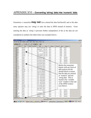 APPENDIX XVI – Converting ‘string’ data into ‘numeric’ data


Sometimes a researcher   may not      have entered the data him/herself, and so the data

entry operator may use ‘string’ to enter the data in SPSS instead of numeric. From

entering the data as ‘string’ it prevents further manipulation of the as the data are not

considered as numbers but rather letter (see example below).




                                                               Before the researcher
                                                               begins with any form of
                                                               data analysis he/she
                                                               should check to ensure
                                                               that the data are entered
                                                               as ‘numeric’ and not
                                                               ‘string data. This is
                                                               found in the ‘variable
                                                               view’ window to the end
                                                               of the SPSS window
                                                               (see below)
 
