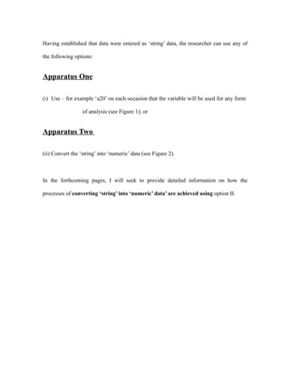 Having established that data were entered as ‘string’ data, the researcher can use any of

the following options:


Apparatus One

(i) Use – for example ‘a20’ on each occasion that the variable will be used for any form

                  of analysis (see Figure 1); or


Apparatus Two

(ii) Convert the ‘string’ into ‘numeric’ data (see Figure 2).



In the forthcoming pages, I will seek to provide detailed information on how the

processes of converting ‘string’ into ‘numeric’ data’ are achieved using option II.
 