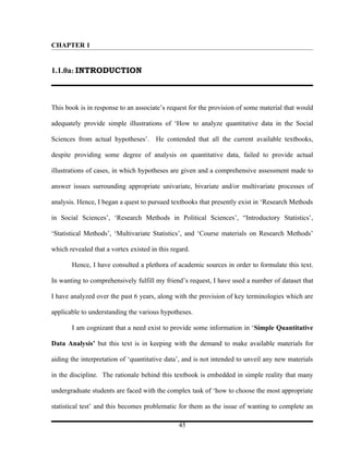 CHAPTER 1


1.1.0a: INTRODUCTION



This book is in response to an associate’s request for the provision of some material that would

adequately provide simple illustrations of ‘How to analyze quantitative data in the Social

Sciences from actual hypotheses’. He contended that all the current available textbooks,

despite providing some degree of analysis on quantitative data, failed to provide actual

illustrations of cases, in which hypotheses are given and a comprehensive assessment made to

answer issues surrounding appropriate univariate, bivariate and/or multivariate processes of

analysis. Hence, I began a quest to pursued textbooks that presently exist in ‘Research Methods

in Social Sciences’, ‘Research Methods in Political Sciences’, “Introductory Statistics’,

‘Statistical Methods’, ‘Multivariate Statistics’, and ‘Course materials on Research Methods’

which revealed that a vortex existed in this regard.

       Hence, I have consulted a plethora of academic sources in order to formulate this text.

In wanting to comprehensively fulfill my friend’s request, I have used a number of dataset that

I have analyzed over the past 6 years, along with the provision of key terminologies which are

applicable to understanding the various hypotheses.

       I am cognizant that a need exist to provide some information in ‘Simple Quantitative

Data Analysis’ but this text is in keeping with the demand to make available materials for

aiding the interpretation of ‘quantitative data’, and is not intended to unveil any new materials

in the discipline. The rationale behind this textbook is embedded in simple reality that many

undergraduate students are faced with the complex task of ‘how to choose the most appropriate

statistical test’ and this becomes problematic for them as the issue of wanting to complete an

                                               45
 