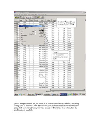 By select ‘Numeric’, we
                                                            have deselected ‘string’




                                                      Step 3:
                                                      To execute the
                                                      command, we select
                                                      ‘OK’




(Note: The process that has just ended is an illustration of how we address converting
‘string’ data to ‘numeric’ data, if the initially data were entered as number but the data
entry clerk had selected ‘string’ in Type instead of ‘Numeric’. (See below, how the
combination is handled).
 