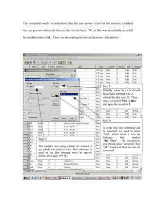 The researcher needs to understand that the conversion is not for the numeric variables

that are present within the data set but for the letter ‘N’, as this was mistakenly recorded

by the data-entry clerk. Thus, we are seeking to correct the error. (See below).




                                                                  Step 8:
                                                                  Initially, what the clerk should
                                                                  have been entered was 2;
                                                                  instead he/she used N. Thus,
                                                                  now, we select New Value
                                                                  and type the number 2.




                                                                  Step 9:

                                                                  In order that this command can
                                                                  be recorded, we need to select
                                                                  ‘Add’, which takes it into the
                                                                  dialogue       box        marked
             Step 7:
                                                                  ‘Old→New’. On completion,
                                                                  you should select ‘continue’ then
             The mistake was using capital ‘n’ instead of         ‘OK’ which will then execute the
             no, which was coded as two. Note whatever is         command.
             used in the first instance must be entered
             herein. (See page 399, N).
 