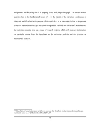 assignment, and knowing that it is properly done, will plague the pupil. The answer to this

question lies in the fundamental issues of - (1) the nature of the variables (continuous or

discrete), and (2) what is the purpose of the analysis – is to mere description, or to provide

statistical inference and/or (3) if any of the independent variables are covariates2. Nevertheless,

the materials provided here are a range of research projects, which will give new information

on particular topics from the hypothesis to the univariate analysis and the bivariate or

multivariate analyses.




2
  “If the effects of some independent variables are assessed after the effects of other independent variables are
statistically removed…” (Tabachnick and Fidell 2001, 17)


                                                         46
 