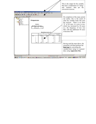 This is the output for the variable
that had a combination of ‘string’
and ‘numeric’ data pre the
conversion exercise.



  On completion of the steps carried
  out earlier, this is the result of
  what the variable looks like post
  the exercise. There is no more
  ‘N’ of 44 case, it is now in two,
  which has increased by 44 cases
  (i.e. the frequency of two was
  464, with the additional 44 cases
  it becomes 508.




  Having used the steps above, the
  researcher will then perform the
  final step by converting the
  variable from ‘string’ to ‘numeric’
  data. using Apparatus One.
 