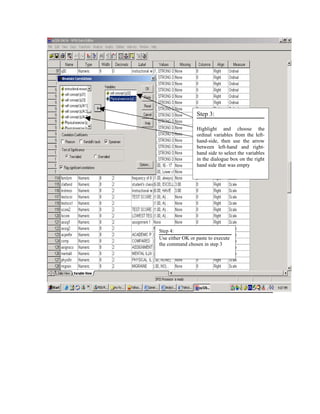 Step 3:

                 Highlight and choose the
                 ordinal variables from the left-
                 hand-side, then use the arrow
                 between left-hand and right-
                 hand side to select the variables
                 in the dialogue box on the right
                 hand side that was empty




Step 4:
Use either OK or paste to execute
the command chosen in step 3
 