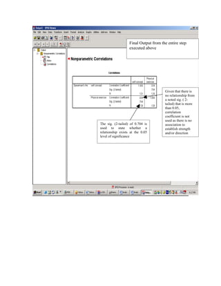 Final Output from the entire step
                   executed above




                                       Given that there is
                                       no relationship from
                                       a noted sig. ( 2-
                                       tailed) that is more
                                       than 0.05,
                                       correlation
                                       coefficient is not
                                       used as there is no
The sig. (2-tailed) of 0.704 is        association to
used to state whether a                establish strength
relationship exists at the 0.05        and/or direction
level of significance
 