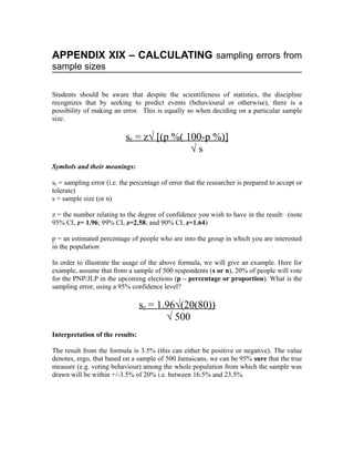 APPENDIX XIX – CALCULATING sampling errors from
sample sizes

Students should be aware that despite the scientificness of statistics, the discipline
recognizes that by seeking to predict events (behavioural or otherwise), there is a
possibility of making an error. This is equally so when deciding on a particular sample
size.

                           se = z√ [(p %( 100-p %)]
                                           √s
Symbols and their meanings:

se = sampling error (i.e. the percentage of error that the researcher is prepared to accept or
tolerate)
s = sample size (or n)

z = the number relating to the degree of confidence you wish to have in the result: (note
95% CI, z= 1.96; 99% CI, z=2.58; and 90% CI, z=1.64)

p = an estimated percentage of people who are into the group in which you are interested
in the population

In order to illustrate the usage of the above formula, we will give an example. Here for
example, assume that from a sample of 500 respondents (s or n), 20% of people will vote
for the PNP/JLP in the upcoming elections (p – percentage or proportion). What is the
sampling error, using a 95% confidence level?

                                 se = 1.96√(20(80))
                                        √ 500
Interpretation of the results:

The result from the formula is 3.5% (this can either be positive or negative). The value
denotes, ergo, that based on a sample of 500 Jamaicans, we can be 95% sure that the true
measure (e.g. voting behaviour) among the whole population from which the sample was
drawn will be within +/-3.5% of 20% i.e. between 16.5% and 23.5%.
 