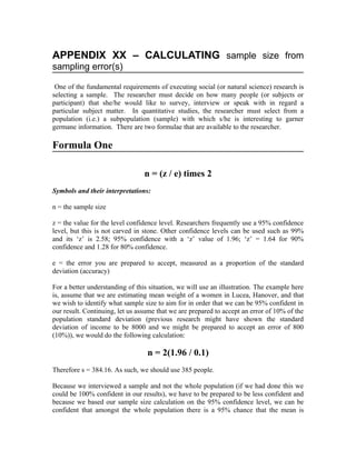 APPENDIX XX – CALCULATING sample size from
sampling error(s)

 One of the fundamental requirements of executing social (or natural science) research is
selecting a sample. The researcher must decide on how many people (or subjects or
participant) that she/he would like to survey, interview or speak with in regard a
particular subject matter. In quantitative studies, the researcher must select from a
population (i.e.) a subpopulation (sample) with which s/he is interesting to garner
germane information. There are two formulae that are available to the researcher.

Formula One

                                 n = (z / e) times 2
Symbols and their interpretations:

n = the sample size

z = the value for the level confidence level. Researchers frequently use a 95% confidence
level, but this is not carved in stone. Other confidence levels can be used such as 99%
and its ‘z’ is 2.58; 95% confidence with a ‘z’ value of 1.96; ‘z’ = 1.64 for 90%
confidence and 1.28 for 80% confidence.

e = the error you are prepared to accept, measured as a proportion of the standard
deviation (accuracy)

For a better understanding of this situation, we will use an illustration. The example here
is, assume that we are estimating mean weight of a women in Lucea, Hanover, and that
we wish to identify what sample size to aim for in order that we can be 95% confident in
our result. Continuing, let us assume that we are prepared to accept an error of 10% of the
population standard deviation (previous research might have shown the standard
deviation of income to be 8000 and we might be prepared to accept an error of 800
(10%)), we would do the following calculation:

                                  n = 2(1.96 / 0.1)
Therefore s = 384.16. As such, we should use 385 people.

Because we interviewed a sample and not the whole population (if we had done this we
could be 100% confident in our results), we have to be prepared to be less confident and
because we based our sample size calculation on the 95% confidence level, we can be
confident that amongst the whole population there is a 95% chance that the mean is
 