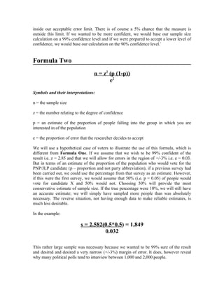 inside our acceptable error limit. There is of course a 5% chance that the measure is
outside this limit. If we wanted to be more confident, we would base our sample size
calculation on a 99% confidence level and if we were prepared to accept a lower level of
confidence, we would base our calculation on the 90% confidence level.`


Formula Two
                                   n = z2 (p (1-p))
                                          e2

Symbols and their interpretations:

n = the sample size

z = the number relating to the degree of confidence

p = an estimate of the proportion of people falling into the group in which you are
interested in of the population

e = the proportion of error that the researcher decides to accept

We will use a hypothetical case of voters to illustrate the use of this formula, which is
different from Formula One. If we assume that we wish to be 99% confident of the
result i.e. z = 2.85 and that we will allow for errors in the region of +/-3% i.e. e = 0.03.
But in terms of an estimate of the proportion of the population who would vote for the
PNP/JLP candidate (p – proportion and not party abbreviation), if a previous survey had
been carried out, we could use the percentage from that survey as an estimate. However,
if this were the first survey, we would assume that 50% (i.e. p = 0.05) of people would
vote for candidate X and 50% would not. Choosing 50% will provide the most
conservative estimate of sample size. If the true percentage were 10%, we will still have
an accurate estimate; we will simply have sampled more people than was absolutely
necessary. The reverse situation, not having enough data to make reliable estimates, is
much less desirable.

In the example:

                            s = 2.582(0.5*0.5) = 1,849
                                      0.032

This rather large sample was necessary because we wanted to be 99% sure of the result
and desired and desired a very narrow (+/-3%) margin of error. It does, however reveal
why many political polls tend to interview between 1,000 and 2,000 people.
 
