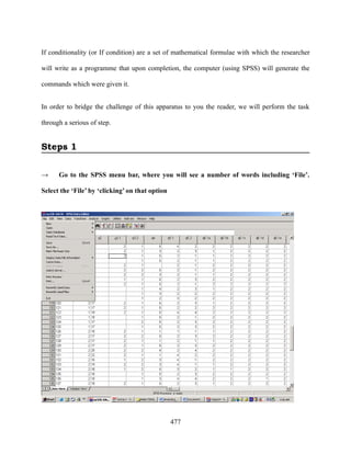 If conditionality (or If condition) are a set of mathematical formulae with which the researcher

will write as a programme that upon completion, the computer (using SPSS) will generate the

commands which were given it.


In order to bridge the challenge of this apparatus to you the reader, we will perform the task

through a serious of step.


Steps 1

→     Go to the SPSS menu bar, where you will see a number of words including ‘File’.

Select the ‘File’ by ‘clicking’ on that option




                                                 477
 