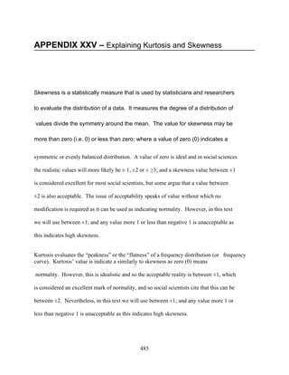 APPENDIX XXV – Explaining Kurtosis and Skewness




Skewness is a statistically measure that is used by statisticians and researchers

to evaluate the distribution of a data. It measures the degree of a distribution of

values divide the symmetry around the mean. The value for skewness may be

more than zero (i.e. 0) or less than zero; where a value of zero (0) indicates a


symmetric or evenly balanced distribution. A value of zero is ideal and in social sciences

the realistic values will more likely be ± 1, ±2 or ± ≥3; and a skewness value between ±1

is considered excellent for most social scientists, but some argue that a value between

±2 is also acceptable. The issue of acceptability speaks of value without which no

modification is required as it can be used as indicating normality. However, in this text

we will use between ±1; and any value more 1 or less than negative 1 is unacceptable as

this indicates high skewness.


Kurtosis evaluates the “peakness” or the “flatness” of a frequency distribution (or frequency
curve). Kurtosis’ value is indicate a similarly to skewness as zero (0) means

normality. However, this is idealistic and so the acceptable reality is between ±1, which

is considered an excellent mark of normality, and so social scientists cite that this can be

between ±2. Nevertheless, in this text we will use between ±1; and any value more 1 or

less than negative 1 is unacceptable as this indicates high skewness.




                                                485
 