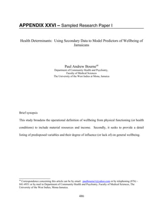 APPENDIX XXVI – Sampled Research Paper I


 Health Determinants: Using Secondary Data to Model Predictors of Wellbeing of
                                 Jamaicans




                                        Paul Andrew Bourne48
                              Department of Community Health and Psychiatry,
                                        Faculty of Medical Sciences
                              The University of the West Indies at Mona, Jamaica




Brief synopsis

This study broadens the operational definition of wellbeing from physical functioning (or health

conditions) to include material resources and income. Secondly, it seeks to provide a detail

listing of predisposed variables and their degree of influence (or lack of) on general wellbeing.




48
  Correspondence concerning this article can be by email: paulbourne1@yahoo.com or by telephoning (876) –
841-4931 or by mail to Department of Community Health and Psychiatry, Faculty of Medical Sciences, The
University of the West Indies, Mona-Jamaica.


                                                    486
 