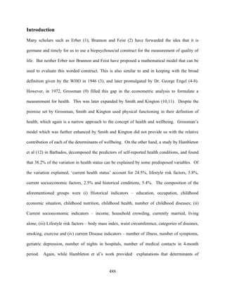 Introduction

Many scholars such as Erber (1), Brannon and Feist (2) have forwarded the idea that it is

germane and timely for us to use a biopsychosocial construct for the measurement of quality of

life. But neither Erber nor Brannon and Feist have proposed a mathematical model that can be

used to evaluate this worded construct. This is also similar to and in keeping with the broad

definition given by the WHO in 1946 (3), and later promulgated by Dr. George Engel (4-8).

However, in 1972, Grossman (9) filled this gap in the econometric analysis to formulate a

measurement for health. This was later expanded by Smith and Kington (10,11). Despite the

premise set by Grossman, Smith and Kington used physical functioning in their definition of

health, which again is a narrow approach to the concept of health and wellbeing. Grossman’s

model which was further enhanced by Smith and Kington did not provide us with the relative

contribution of each of the determinants of wellbeing. On the other hand, a study by Hambleton

et al (12) in Barbados, decomposed the predictors of self-reported health conditions, and found

that 38.2% of the variation in health status can be explained by some predisposed variables. Of

the variation explained, ‘current health status’ account for 24.5%, lifestyle risk factors, 5.8%,

current socioeconomic factors, 2.5% and historical conditions, 5.4%. The composition of the

aforementioned groups were (i) Historical indicators – education, occupation, childhood

economic situation, childhood nutrition, childhood health, number of childhood diseases; (ii)

Current socioeconomic indicators – income, household crowding, currently married, living

alone; (iii) Lifestyle risk factors – body mass index, waist circumference, categories of diseases,

smoking, exercise and (iv) current Disease indicators – number of illness, number of symptoms,

geriatric depression, number of nights in hospitals, number of medical contacts in 4-month

period.   Again, while Hambleton et al’s work provided         explanations that determinants of


                                               488
 