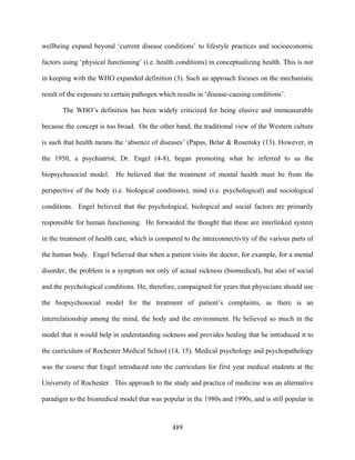 wellbeing expand beyond ‘current disease conditions’ to lifestyle practices and socioeconomic

factors using ‘physical functioning’ (i.e. health conditions) in conceptualizing health. This is not

in keeping with the WHO expanded definition (3). Such an approach focuses on the mechanistic

result of the exposure to certain pathogen which results in ‘disease-causing conditions’.

       The WHO’s definition has been widely criticized for being elusive and immeasurable

because the concept is too broad. On the other hand, the traditional view of the Western culture

is such that health means the ‘absence of diseases’ (Papas, Belar & Rosensky (13). However, in

the 1950, a psychiatrist, Dr. Engel (4-8), began promoting what he referred to as the

biopsychosocial model. He believed that the treatment of mental health must be from the

perspective of the body (i.e. biological conditions), mind (i.e. psychological) and sociological

conditions. Engel believed that the psychological, biological and social factors are primarily

responsible for human functioning. He forwarded the thought that these are interlinked system

in the treatment of health care, which is compared to the interconnectivity of the various parts of

the human body. Engel believed that when a patient visits the doctor, for example, for a mental

disorder, the problem is a symptom not only of actual sickness (biomedical), but also of social

and the psychological conditions. He, therefore, campaigned for years that physicians should use

the biopsychosocial model for the treatment of patient’s complaints, as there is an

interrelationship among the mind, the body and the environment. He believed so much in the

model that it would help in understanding sickness and provides healing that he introduced it to

the curriculum of Rochester Medical School (14, 15). Medical psychology and psychopathology

was the course that Engel introduced into the curriculum for first year medical students at the

University of Rochester. This approach to the study and practice of medicine was an alternative

paradigm to the biomedical model that was popular in the 1980s and 1990s, and is still popular in



                                                489
 
