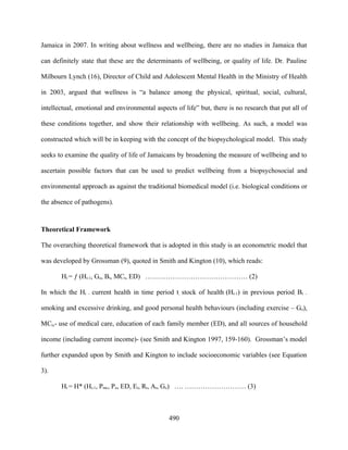 Jamaica in 2007. In writing about wellness and wellbeing, there are no studies in Jamaica that

can definitely state that these are the determinants of wellbeing, or quality of life. Dr. Pauline

Milbourn Lynch (16), Director of Child and Adolescent Mental Health in the Ministry of Health

in 2003, argued that wellness is “a balance among the physical, spiritual, social, cultural,

intellectual, emotional and environmental aspects of life” but, there is no research that put all of

these conditions together, and show their relationship with wellbeing. As such, a model was

constructed which will be in keeping with the concept of the biopsychological model. This study

seeks to examine the quality of life of Jamaicans by broadening the measure of wellbeing and to

ascertain possible factors that can be used to predict wellbeing from a biopsychosocial and

environmental approach as against the traditional biomedical model (i.e. biological conditions or

the absence of pathogens).



Theoretical Framework

The overarching theoretical framework that is adopted in this study is an econometric model that

was developed by Grossman (9), quoted in Smith and Kington (10), which reads:

       Ht = ƒ (Ht-1, Go, Bt, MCt, ED) ……………………………………… (2)

In which the Ht – current health in time period t, stock of health (Ht-1) in previous period, Bt   –


smoking and excessive drinking, and good personal health behaviours (including exercise – Go),

MCt,- use of medical care, education of each family member (ED), and all sources of household

income (including current income)- (see Smith and Kington 1997, 159-160). Grossman’s model

further expanded upon by Smith and Kington to include socioeconomic variables (see Equation

3).

       Ht = H* (Ht-1, Pmc, Po, ED, Et, Rt, At, Go) …. ……………………… (3)



                                                490
 