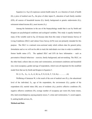 Equation (i.e. Eq.) (2) expresses current health status Ht as a function of stock of health

(Ht-1), price of medical care Pmc, the price of other inputs Po, education of each family member

(ED), all sources of household income (Et), family background or genetic endowments (Go),

retirement related income (Rt ), asset income (At,)

       Among the limitations in the use of the biopsychology model that is use by Smith and

Kington are psychological conditions and ecological variables. This study is equally limited by

many of the variable used in Eq. (2) because data from this study is based Jamaica Survey of

Living Conditions (JSLC) and Labour Force Survey (LFS) were not primarily intended for this

purpose. The JSLC is a national cross-sectional study which collects data for general policy

formulation and so we will not be able to track the individuals over time in order to establish a

former health status (17).        The updated JSLC and LFS do have information – such as

preventative lifestyle behaviour – exercise, family background, and not-smoking. The JSLC, on

the other hand, collects data on crime and victimization, environment conditions and household

size, room occupancy, gender and age of respondents, which were all important for this modified

model from that use by Smith and Kington in Equation 3.

       W=ƒ ( Pmc , ED, Ai , En, G, M, AR, P, N, O, Ht, T, V,S, HS) ………… (4)

       Wellbeing of Jamaican W, is the result of the cost of medical care (Pmc), the educational

level of the individual, ED, age of the respondents, the environment (En), gender of the

respondents (G), marital status (M), area of residents (AR), positive affective conditions (P),

negative affective conditions (N), average number of occupancy per room (O), home tenure,

(Ht), land ownership(proxy paying property taxes), T, crime and victimization, V, social support,

S, seeking health services, HS.

Method and Data



                                                491
 