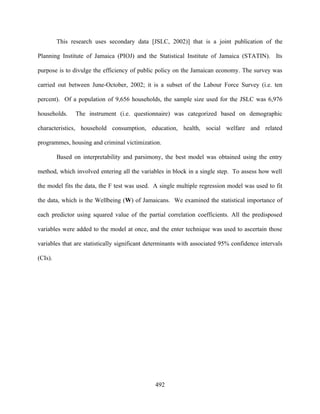 This research uses secondary data [JSLC, 2002)] that is a joint publication of the

Planning Institute of Jamaica (PIOJ) and the Statistical Institute of Jamaica (STATIN). Its

purpose is to divulge the efficiency of public policy on the Jamaican economy. The survey was

carried out between June-October, 2002; it is a subset of the Labour Force Survey (i.e. ten

percent). Of a population of 9,656 households, the sample size used for the JSLC was 6,976

households.     The instrument (i.e. questionnaire) was categorized based on demographic

characteristics, household consumption, education, health, social welfare and related

programmes, housing and criminal victimization.

         Based on interpretability and parsimony, the best model was obtained using the entry

method, which involved entering all the variables in block in a single step. To assess how well

the model fits the data, the F test was used. A single multiple regression model was used to fit

the data, which is the Wellbeing (W) of Jamaicans. We examined the statistical importance of

each predictor using squared value of the partial correlation coefficients. All the predisposed

variables were added to the model at once, and the enter technique was used to ascertain those

variables that are statistically significant determinants with associated 95% confidence intervals

(CIs).




                                               492
 